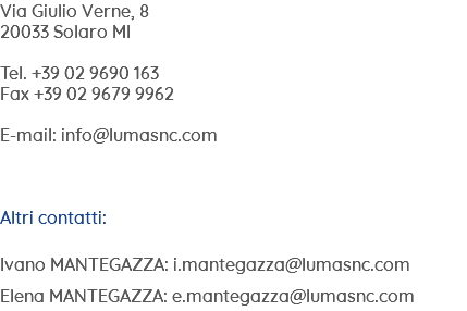 Via Giulio Verne, 8 20033 Solaro MI Tel. +39 02 9690 163 Fax +39 02 9679 9962 E-mail: info@lumasnc.com Altri contatti: Ivano MANTEGAZZA: i.mantegazza@lumasnc.com Elena MANTEGAZZA: e.mantegazza@lumasnc.com