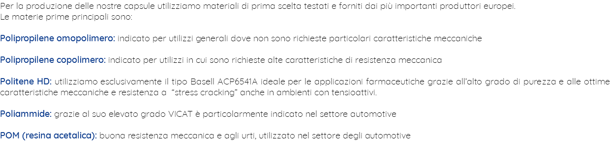 Per la produzione delle nostre capsule utilizziamo materiali di prima scelta testati e forniti dai più importanti produttori europei. Le materie prime principali sono: Polipropilene omopolimero: indicato per utilizzi generali dove non sono richieste particolari caratteristiche meccaniche Polipropilene copolimero: indicato per utilizzi in cui sono richieste alte caratteristiche di resistenza meccanica Politene HD: utilizziamo esclusivamente il tipo Basell ACP6541A ideale per le applicazioni farmaceutiche grazie all’alto grado di purezza e alle ottime caratteristiche meccaniche e resistenza a “stress cracking” anche in ambienti con tensioattivi. Poliammide: grazie al suo elevato grado VICAT è particolarmente indicato nel settore automotive POM (resina acetalica): buona resistenza meccanica e agli urti, utilizzato nel settore degli automotive 