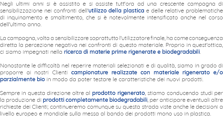 Negli ultimi anni si è assistito e si assiste tutt'ora ad una crescente campagna di sensibilizzazione nei confronti dell'utilizzo della plastica e delle relative problematiche di inquinamento e smaltimento, che si è notevolmente intensificato anche nel corso dell'ultimo anno. La campagna, volta a sensibilizzare soprattutto l'utilizzatore finale, ha come conseguenza diretta la percezione negativa nei confronti di questo materiale. Proprio in quest'ottica, ci siamo impegnati nella ricerca di materie prime rigenerate e biodegradabili. Nonostante le difficoltà nel reperire materiali selezionati e di qualità, siamo in grado di proporre ai nostri Clienti campionature realizzate con materiale rigenerato e/o parzialmente bio in modo da poter testare le caratteristiche dei nuovi prodotti. Sempre in questa direzione oltre al prodotto rigenerato, stiamo conducendo studi per la produzione di prodotti completamente biodegradabili, per anticipare eventuali altre richieste dei Clienti; continueremo comunque su questa strada viste anche le decisioni a livello europeo e mondiale sulla messa al bando dei prodotti mono uso in plastica.