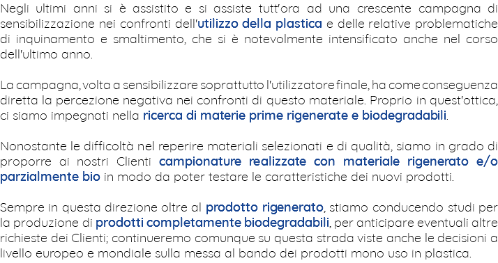 Negli ultimi anni si è assistito e si assiste tutt'ora ad una crescente campagna di sensibilizzazione nei confronti dell'utilizzo della plastica e delle relative problematiche di inquinamento e smaltimento, che si è notevolmente intensificato anche nel corso dell'ultimo anno. La campagna, volta a sensibilizzare soprattutto l'utilizzatore finale, ha come conseguenza diretta la percezione negativa nei confronti di questo materiale. Proprio in quest'ottica, ci siamo impegnati nella ricerca di materie prime rigenerate e biodegradabili. Nonostante le difficoltà nel reperire materiali selezionati e di qualità, siamo in grado di proporre ai nostri Clienti campionature realizzate con materiale rigenerato e/o parzialmente bio in modo da poter testare le caratteristiche dei nuovi prodotti. Sempre in questa direzione oltre al prodotto rigenerato, stiamo conducendo studi per la produzione di prodotti completamente biodegradabili, per anticipare eventuali altre richieste dei Clienti; continueremo comunque su questa strada viste anche le decisioni a livello europeo e mondiale sulla messa al bando dei prodotti mono uso in plastica.