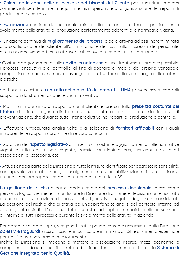 • Chiara definizione delle esigenze e dei bisogni del Cliente per tradurli in impegni commerciali ben definiti e in requisiti tecnici, operativi e di organizzazione dei reparti di produzione e controllo. • Formazione continua del personale, mirata alla preparazione tecnico-pratica per lo svolgimento delle attività di produzione perfettamente aderenti alle normative vigenti. • Un'azione continua di miglioramento dei processi e delle attività ad essi inerenti mirata alla soddisfazione del Cliente, all'ottimizzazione dei costi, alla sicurezza del personale: questa azione viene ottenuta attraverso il coinvolgimento di tutto il personale. • Costante aggiornamento sulle novità tecnologiche, al fine di automatizzare, ove possibile, i processi produttivi e di controllo, al fine di operare al meglio del proprio vantaggio competitivo e rimanere sempre all'avanguardia nel settore dello stampaggio delle materie plastiche. • Ai fini di un costante controllo della qualità dei prodotti, LUMA prevede severi controlli supportati da strumentazione tecnica innovativa. • Massima importanza al rapporto con il cliente, espressa dalla presenza costante dei titolari che intervengono direttamente nel contatto con il cliente, sia in fase di preventivazione, che durante tutto l’iter produttivo nei reparti di produzione e controllo. • Effettuare un'accurata analisi volta alla selezione di fornitori affidabili con i quali intraprendere rapporti duraturi e di reciproca fiducia. • Garanzia del rispetto legislativo attraverso un costante aggiornamento sulle normative vigenti e sulla legislazione cogente, tramite consulenti esterni, iscrizioni a riviste ed associazioni di categoria, etc . • Attuazione da parte della Direzione di tutte le misure identificate per accrescere sensibilità, consapevolezza, motivazione, coinvolgimento e responsabilizzazione di tutte le risorse umane e dei loro rappresentanti in materia di tutela della SSL . La gestione del rischio è parte fondamentale del processo decisionale inteso come percorso logico che mette in condizione la Direzione di assumere decisioni come risultato di una corretta valutazione dei possibili effetti, positivi o negativi, degli eventi considerati. La gestione del rischio che si attiva da un’approfondita analisi del contesto interno ed esterno, aiuta quindi la Direzione e tutto il suo staff ad applicare le logiche della prevenzione all’interno di tutti i processi e durante lo svolgimento delle attività in azienda. Per garantire quanto sopra, vengono fissati e periodicamente riesaminati dalla Direzione obiettivi e traguardi, la cui diffusione, in particolare in materia di SSL, è strumento essenziale per un effettivo percorso di miglioramento. Inoltre la Direzione si impegna a mettere a disposizione risorse, mezzi economici e competenze adeguate per il corretto ed efficace funzionamento del proprio Sistema di Gestione Integrato per la Qualità. 