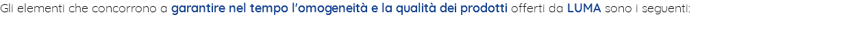 Gli elementi che concorrono a garantire nel tempo l'omogeneità e la qualità dei prodotti offerti da LUMA sono i seguenti: 
