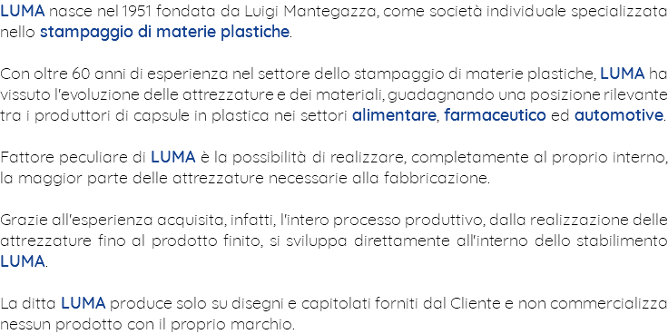 LUMA nasce nel 1951 fondata da Luigi Mantegazza, come società individuale specializzata nello stampaggio di materie plastiche. Con oltre 60 anni di esperienza nel settore dello stampaggio di materie plastiche, LUMA ha vissuto l'evoluzione delle attrezzature e dei materiali, guadagnando una posizione rilevante tra i produttori di capsule in plastica nei settori alimentare, farmaceutico ed automotive. Fattore peculiare di LUMA è la possibilità di realizzare, completamente al proprio interno, la maggior parte delle attrezzature necessarie alla fabbricazione. Grazie all'esperienza acquisita, infatti, l'intero processo produttivo, dalla realizzazione delle attrezzature fino al prodotto finito, si sviluppa direttamente all'interno dello stabilimento LUMA. La ditta LUMA produce solo su disegni e capitolati forniti dal Cliente e non commercializza nessun prodotto con il proprio marchio.