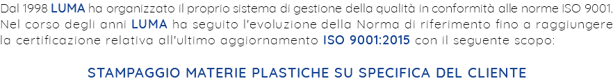 Dal 1998 LUMA ha organizzato il proprio sistema di gestione della qualità in conformità alle norme ISO 9001. Nel corso degli anni LUMA ha seguito l'evoluzione della Norma di riferimento fino a raggiungere la certificazione relativa all'ultimo aggiornamento ISO 9001:2015 con il seguente scopo: STAMPAGGIO MATERIE PLASTICHE SU SPECIFICA DEL CLIENTE