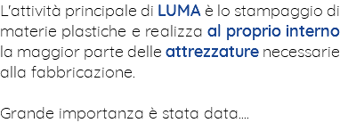 L'attività principale di LUMA è lo stampaggio di materie plastiche e realizza al proprio interno la maggior parte delle attrezzature necessarie alla fabbricazione. Grande importanza è stata data....